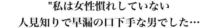 私は女性慣れしていない人見知りで早漏の口下手な男でした…