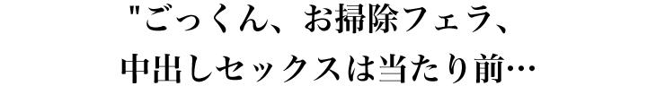 ごっくん、お掃除フェラ、中出しセックスは当たり前…