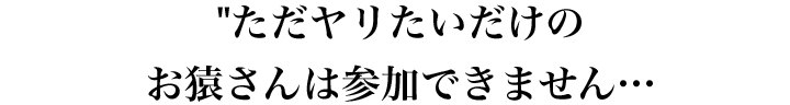 ただヤリたいだけのお猿さんは参加できません…