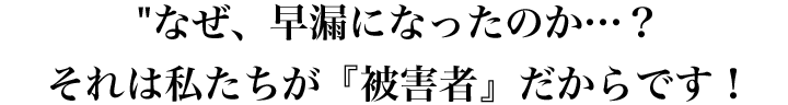 なぜ、早漏になったのか…？それは私たちが『被害者』だからです！