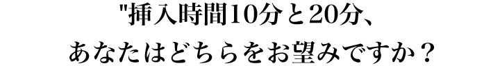 挿入時間10分と20分、あなたはどちらをお望みですか？