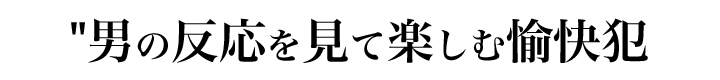 男の反応を見て楽しむ愉快犯