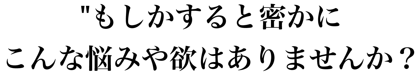 こんな悩みや欲はありませんか？